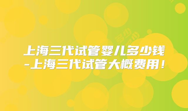 上海三代试管婴儿多少钱-上海三代试管大概费用！
