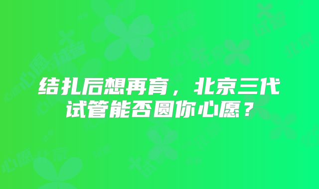 结扎后想再育，北京三代试管能否圆你心愿？