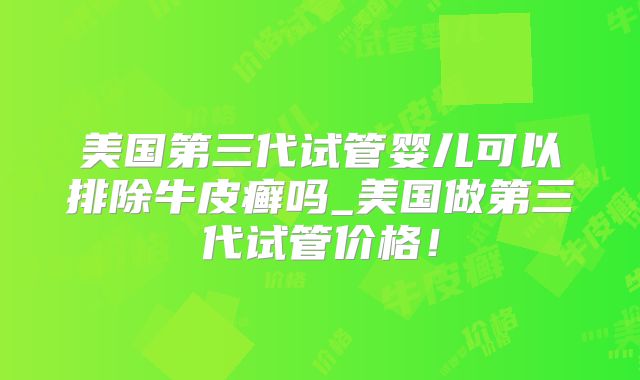 美国第三代试管婴儿可以排除牛皮癣吗_美国做第三代试管价格！