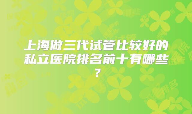 上海做三代试管比较好的私立医院排名前十有哪些?