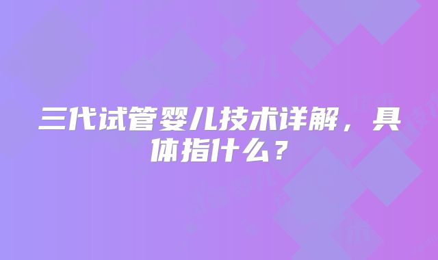 三代试管婴儿技术详解，具体指什么？
