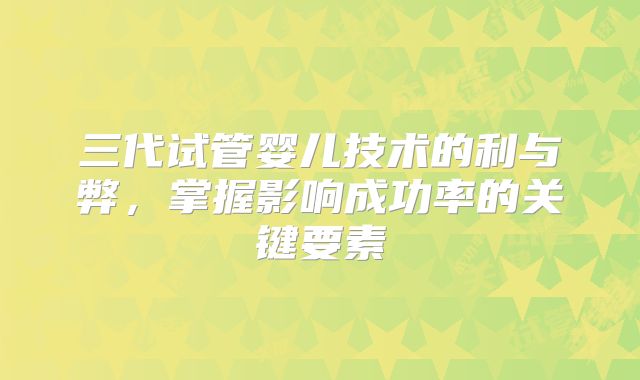 三代试管婴儿技术的利与弊,掌握影响成功率的关键要素