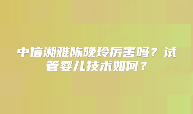 中信湘雅陈晚玲厉害吗？试管婴儿技术如何？