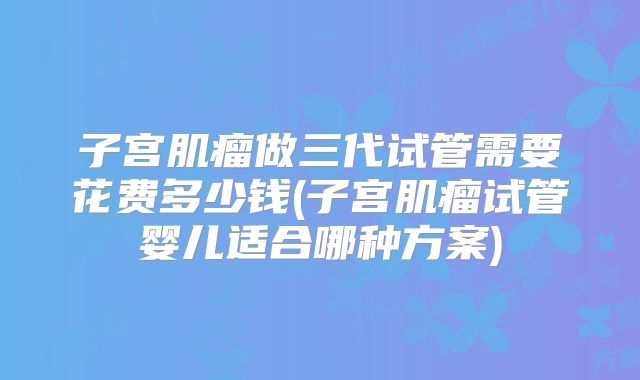 子宫肌瘤做三代试管需要花费多少钱(子宫肌瘤试管婴儿适合哪种方案)
