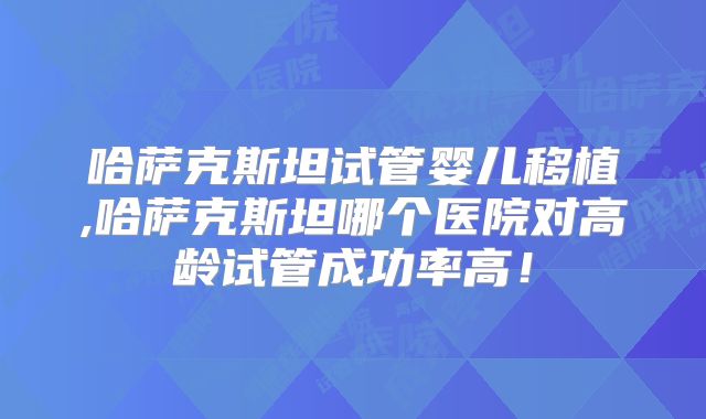 哈萨克斯坦试管婴儿移植,哈萨克斯坦哪个医院对高龄试管成功率高！