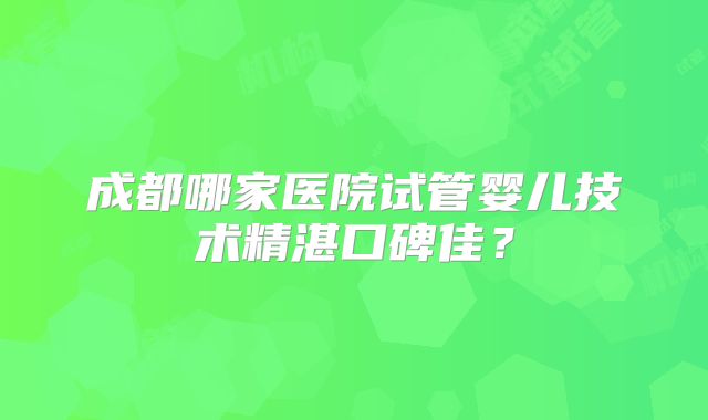 成都哪家医院试管婴儿技术精湛口碑佳？