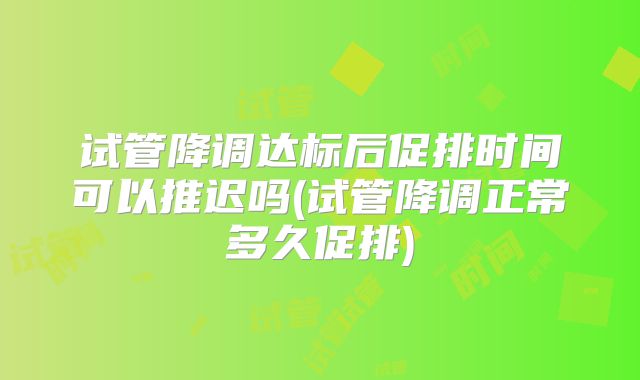 试管降调达标后促排时间可以推迟吗(试管降调正常多久促排)