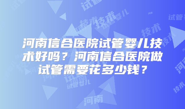 河南信合医院试管婴儿技术好吗?河南信合医院做试管需要花多少钱?