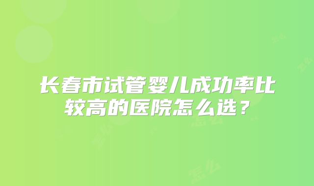 长春市试管婴儿成功率比较高的医院怎么选？