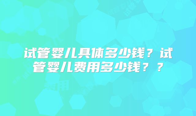 试管婴儿具体多少钱?试管婴儿费用多少钱??