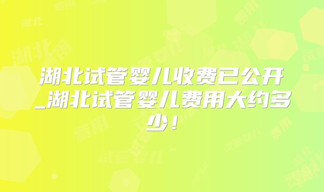 湖北试管婴儿收费已公开_湖北试管婴儿费用大约多少！