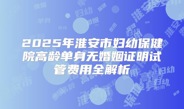 2025年淮安市妇幼保健院高龄单身无婚姻证明试管费用全解析