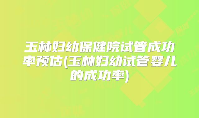 玉林妇幼保健院试管成功率预估(玉林妇幼试管婴儿的成功率)