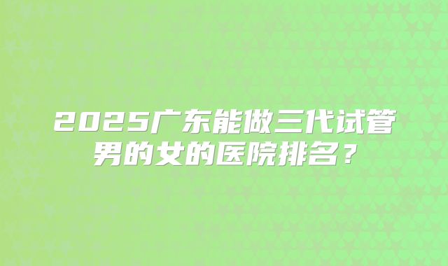 2025广东能做三代试管男的女的医院排名？