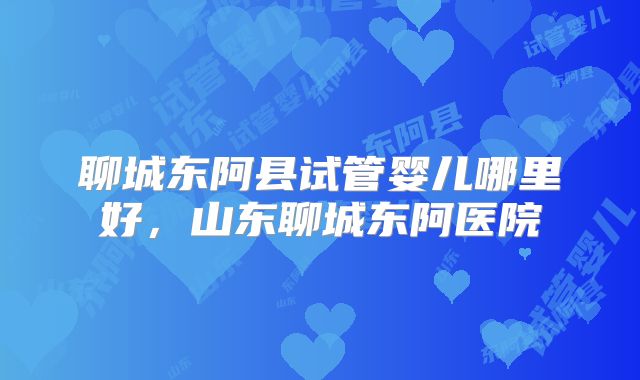 聊城东阿县试管婴儿哪里好，山东聊城东阿医院
