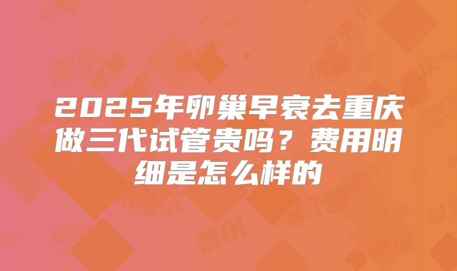 2025年卵巢早衰去重庆做三代试管贵吗？费用明细是怎么样的