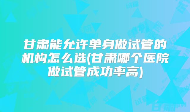 甘肃能允许单身做试管的机构怎么选(甘肃哪个医院做试管成功率高)