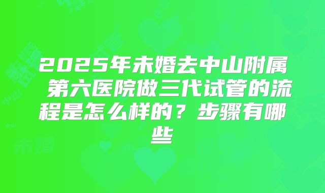 2025年未婚去中山附属 第六医院做三代试管的流程是怎么样的？步骤有哪些