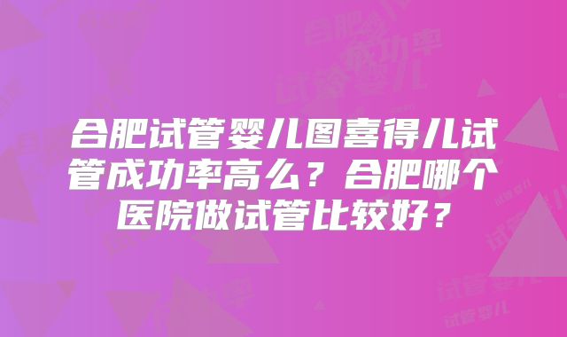 合肥试管婴儿图喜得儿试管成功率高么？合肥哪个医院做试管比较好？