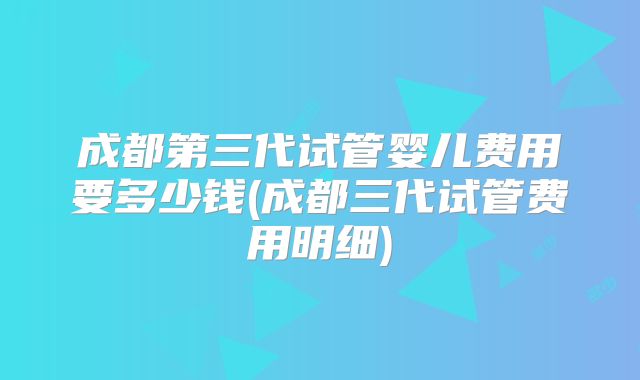 成都第三代试管婴儿费用要多少钱(成都三代试管费用明细)