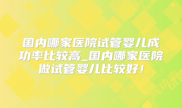 国内哪家医院试管婴儿成功率比较高_国内哪家医院做试管婴儿比较好！