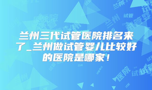 兰州三代试管医院排名来了_兰州做试管婴儿比较好的医院是哪家！