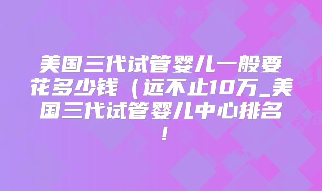 美国三代试管婴儿一般要花多少钱(远不止10万_美国三代试管婴儿中心排名!