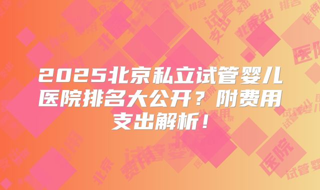 2025北京私立试管婴儿医院排名大公开？附费用支出解析！