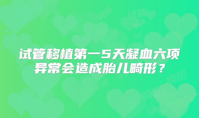 试管移植第一5天凝血六项异常会造成胎儿畸形?