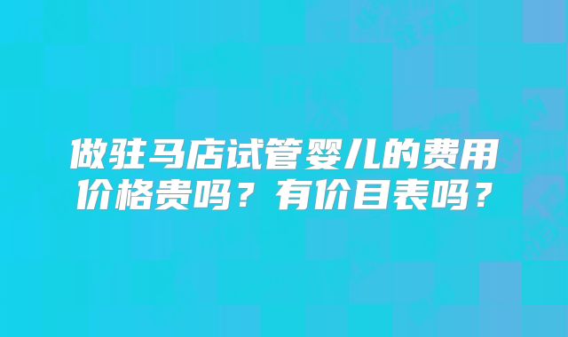 做驻马店试管婴儿的费用价格贵吗？有价目表吗？