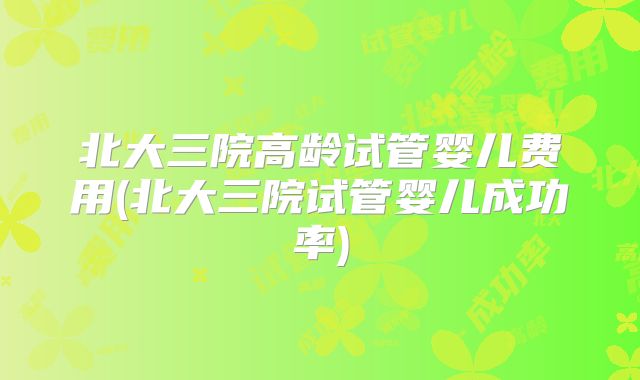北大三院高龄试管婴儿费用(北大三院试管婴儿成功率)
