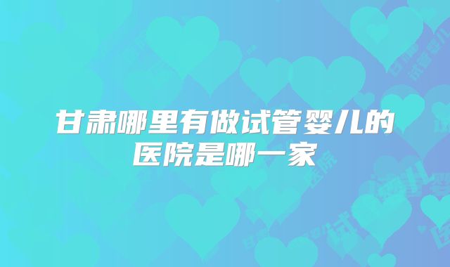 甘肃哪里有做试管婴儿的医院是哪一家