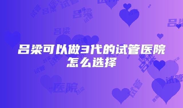 吕梁可以做3代的试管医院怎么选择