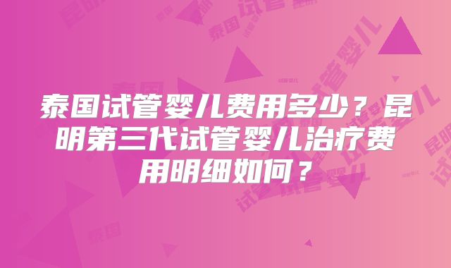 泰国试管婴儿费用多少？昆明第三代试管婴儿治疗费用明细如何？