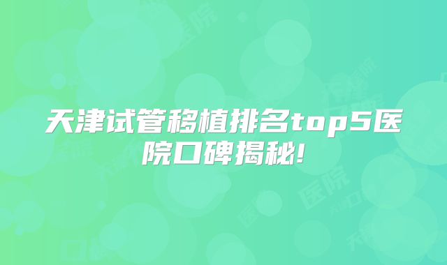 天津试管移植排名top5医院口碑揭秘!