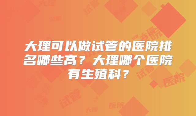 大理可以做试管的医院排名哪些高?大理哪个医院有生殖科?