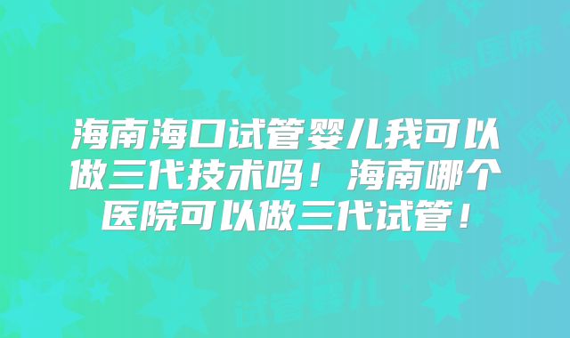 海南海口试管婴儿我可以做三代技术吗！海南哪个医院可以做三代试管！