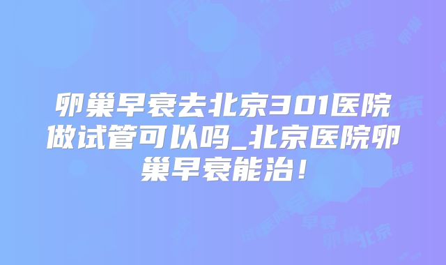 卵巢早衰去北京301医院做试管可以吗_北京医院卵巢早衰能治！