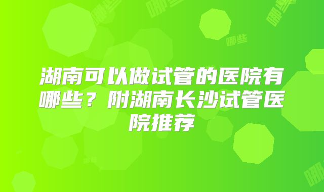 湖南可以做试管的医院有哪些?附湖南长沙试管医院推荐