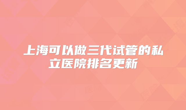 上海可以做三代试管的私立医院排名更新
