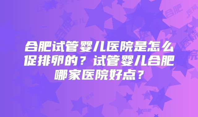 合肥试管婴儿医院是怎么促排卵的？试管婴儿合肥哪家医院好点？
