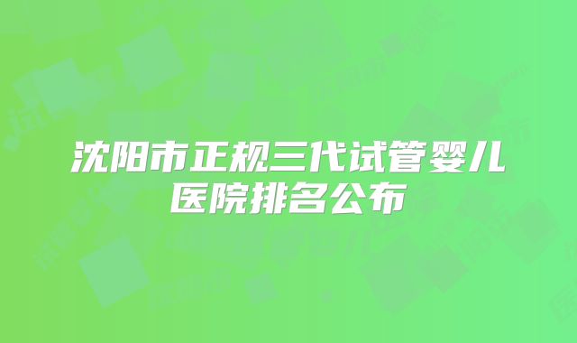 沈阳市正规三代试管婴儿医院排名公布