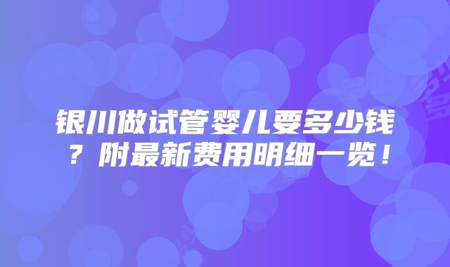 银川做试管婴儿要多少钱?附最新费用明细一览!