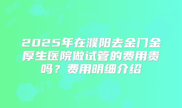 2025年在濮阳去金门金厚生医院做试管的费用贵吗？费用明细介绍