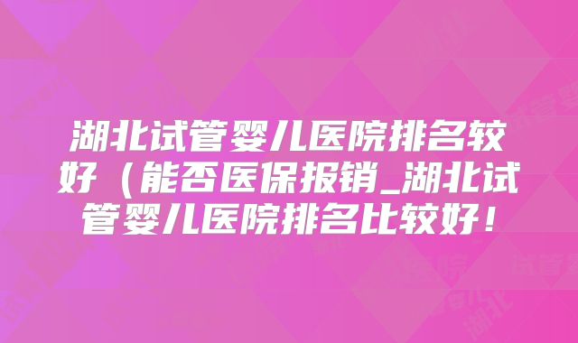 湖北试管婴儿医院排名较好（能否医保报销_湖北试管婴儿医院排名比较好！