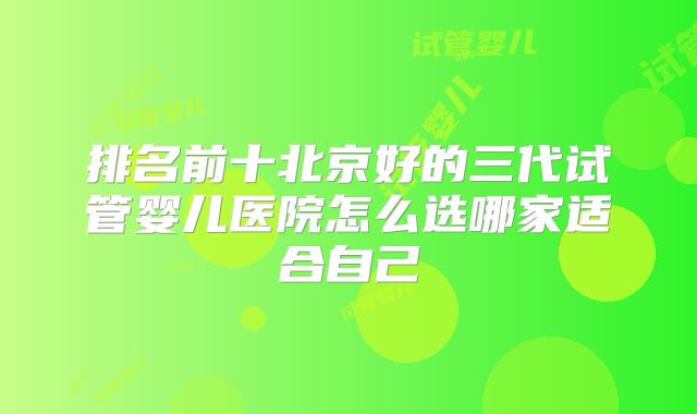 排名前十北京好的三代试管婴儿医院怎么选哪家适合自己