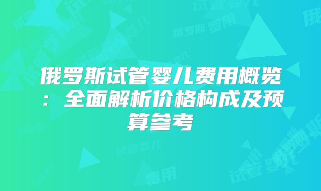俄罗斯试管婴儿费用概览：全面解析价格构成及预算参考
