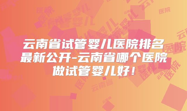 云南省试管婴儿医院排名最新公开-云南省哪个医院做试管婴儿好！