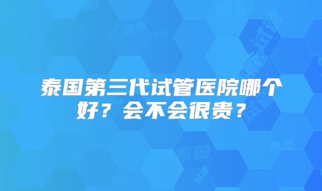 泰国第三代试管医院哪个好？会不会很贵？