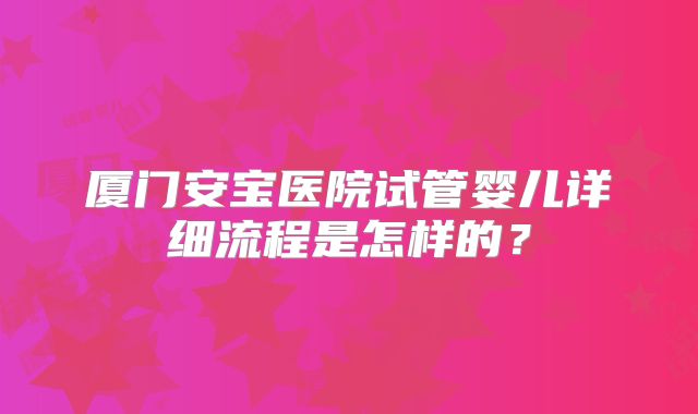 厦门安宝医院试管婴儿详细流程是怎样的？